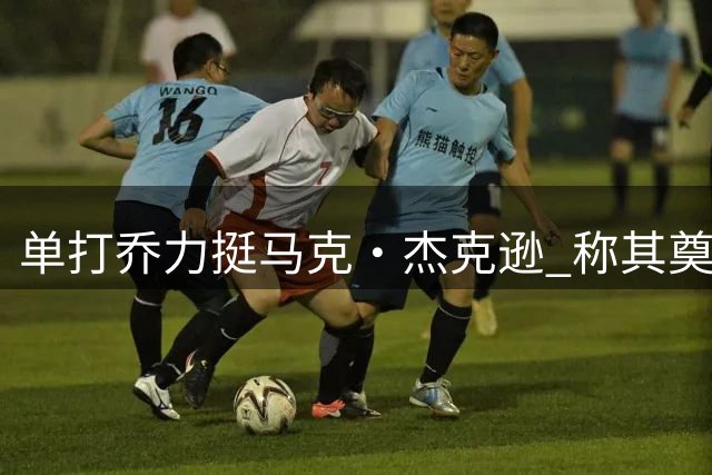 单打乔力挺马克·杰克逊 称其奠定勇士王朝根基