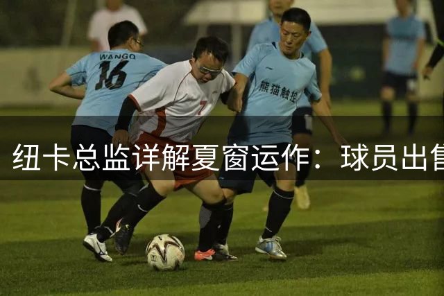 纽卡总监详解夏窗运作：球员出售为引援铺路
