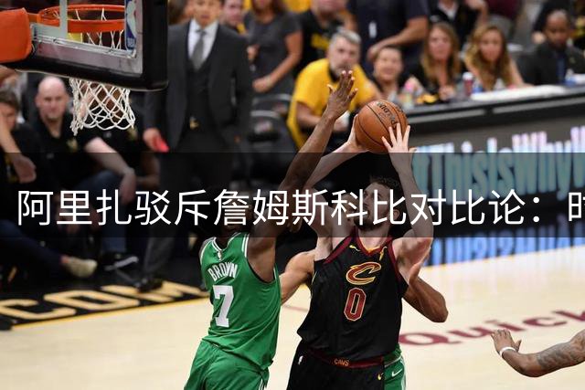 阿里扎驳斥詹姆斯科比对比论：时代背景不同不宜比较