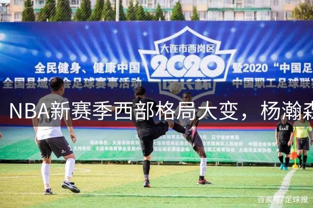 NBA新赛季西部格局大变，杨瀚森处境堪忧